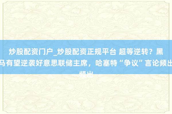 炒股配资门户_炒股配资正规平台 超等逆转？黑马有望逆袭好意思联储主席，哈塞特“争议”言论频出
