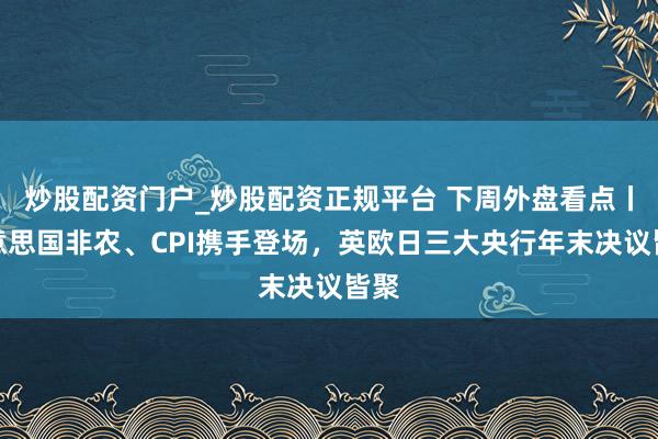 炒股配资门户_炒股配资正规平台 下周外盘看点丨好意思国非农、CPI携手登场，英欧日三大央行年末决议皆聚