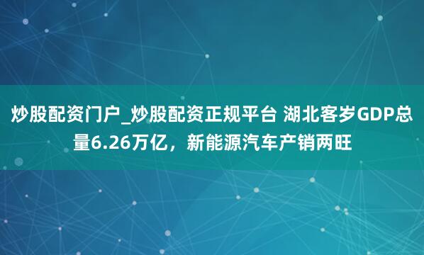 炒股配资门户_炒股配资正规平台 湖北客岁GDP总量6.26万亿，新能源汽车产销两旺