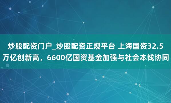 炒股配资门户_炒股配资正规平台 上海国资32.5万亿创新高，6600亿国资基金加强与社会本钱协同