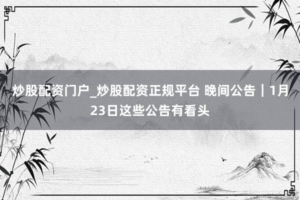 炒股配资门户_炒股配资正规平台 晚间公告｜1月23日这些公告有看头