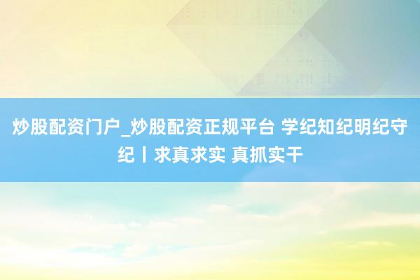 炒股配资门户_炒股配资正规平台 学纪知纪明纪守纪丨求真求实 真抓实干