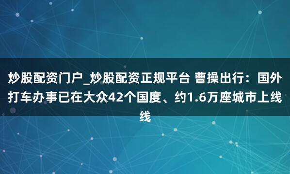 炒股配资门户_炒股配资正规平台 曹操出行：国外打车办事已在大众42个国度、约1.6万座城市上线