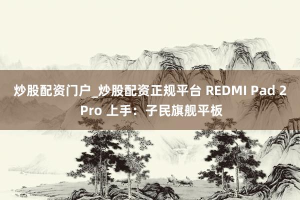 炒股配资门户_炒股配资正规平台 REDMI Pad 2 Pro 上手：子民旗舰平板