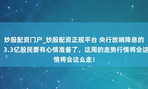 炒股配资门户_炒股配资正规平台 央行放哨降息的牛市！3.3亿股民要有心情准备了，这周的走势行情将会这么走！
