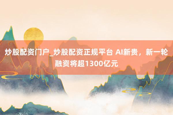 炒股配资门户_炒股配资正规平台 AI新贵，新一轮融资将超1300亿元