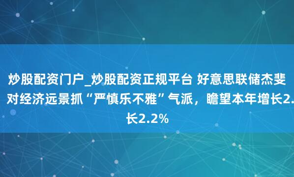 炒股配资门户_炒股配资正规平台 好意思联储杰斐逊：对经济远景抓“严慎乐不雅”气派，瞻望本年增长2.2%