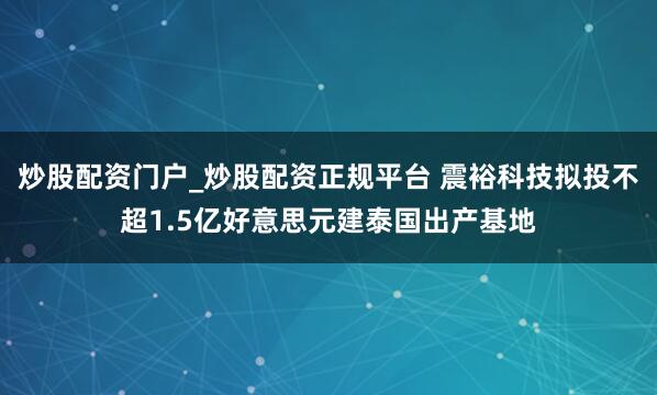 炒股配资门户_炒股配资正规平台 震裕科技拟投不超1.5亿好意思元建泰国出产基地