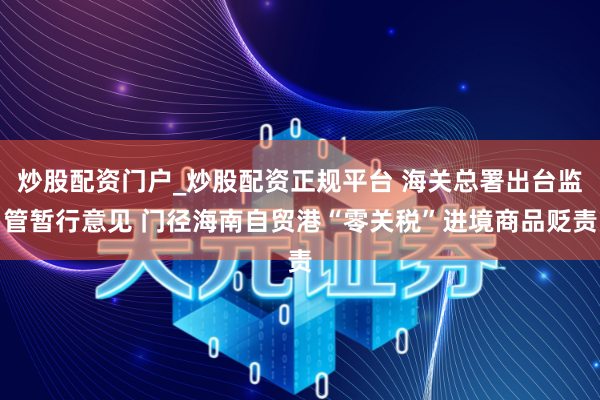 炒股配资门户_炒股配资正规平台 海关总署出台监管暂行意见 门径海南自贸港“零关税”进境商品贬责