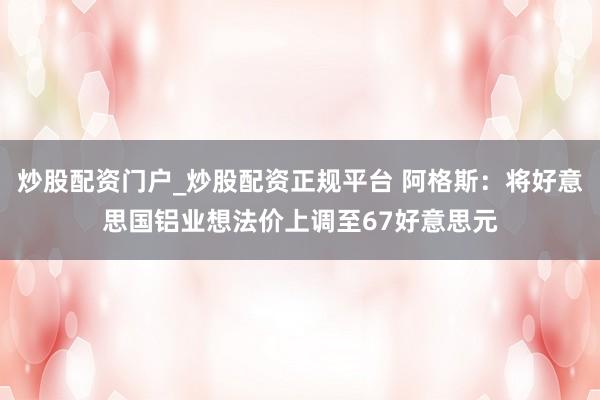 炒股配资门户_炒股配资正规平台 阿格斯：将好意思国铝业想法价上调至67好意思元