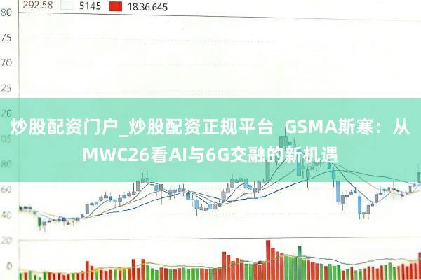 炒股配资门户_炒股配资正规平台  GSMA斯寒：从MWC26看AI与6G交融的新机遇