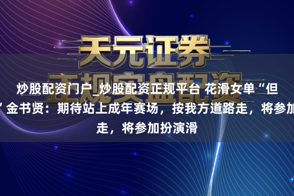 炒股配资门户_炒股配资正规平台 花滑女单“但愿之星”金书贤：期待站上成年赛场，按我方道路走，将参加扮演滑
