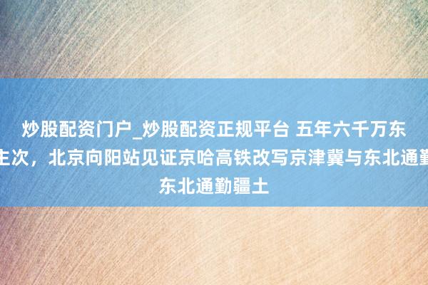 炒股配资门户_炒股配资正规平台 五年六千万东说念主次，北京向阳站见证京哈高铁改写京津冀与东北通勤疆土
