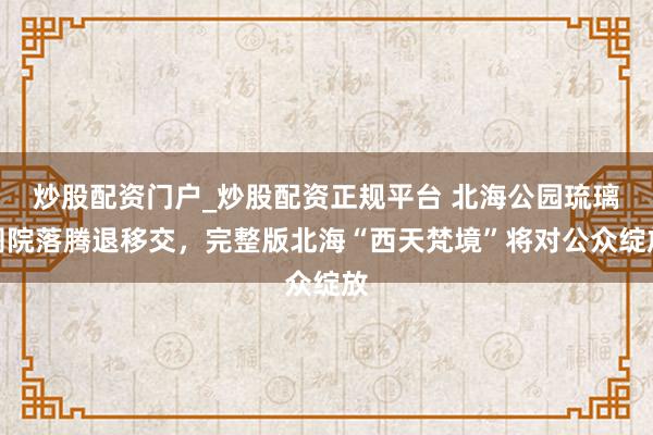 炒股配资门户_炒股配资正规平台 北海公园琉璃阁院落腾退移交，完整版北海“西天梵境”将对公众绽放