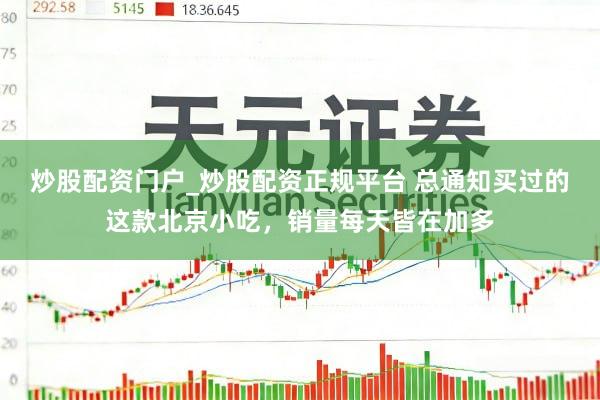 炒股配资门户_炒股配资正规平台 总通知买过的这款北京小吃，销量每天皆在加多