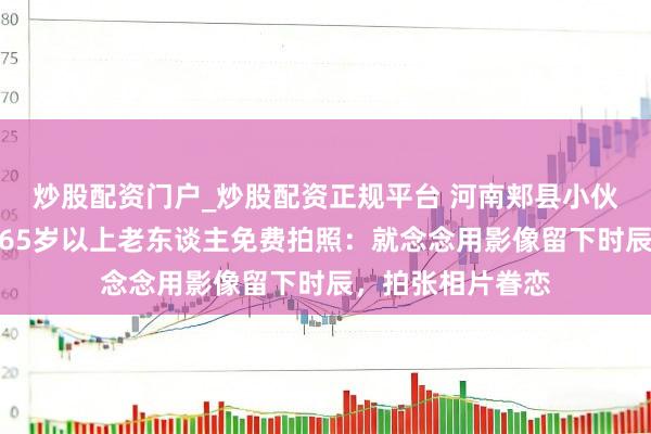 炒股配资门户_炒股配资正规平台 河南郏县小伙回家过年为村里65岁以上老东谈主免费拍照：就念念用影像留下时辰，拍张相片眷恋